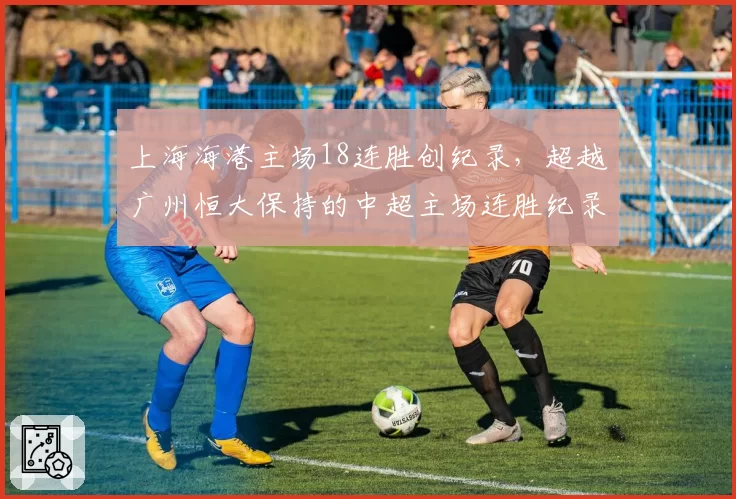 上海海港主场18连胜创纪录，超越广州恒大保持的中超主场连胜纪录
