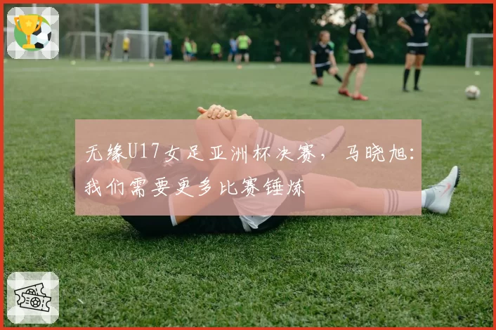 无缘U17女足亚洲杯决赛，马晓旭：我们需要更多比赛锤炼