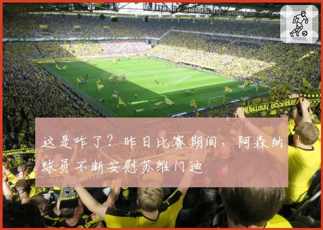 这是咋了？昨日比赛期间，阿森纳球员不断安慰苏维门迪