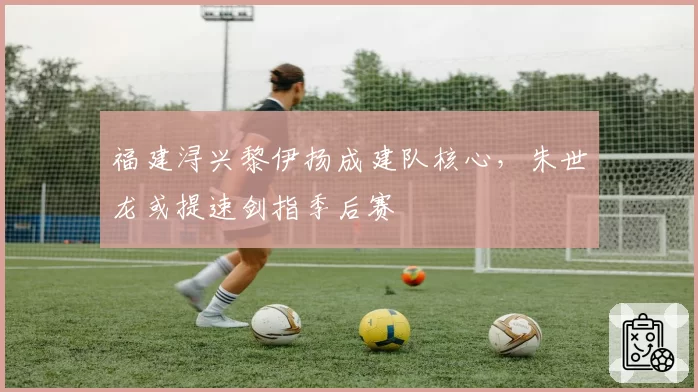 福建浔兴黎伊扬成建队核心,朱世龙或提速剑指季后赛