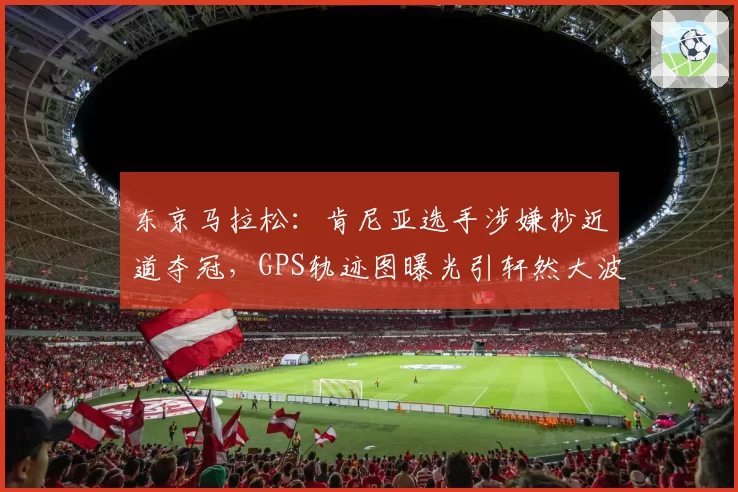 东京马拉松:肯尼亚选手涉嫌抄近道夺冠,GPS轨迹图曝光引轩然大波