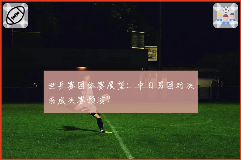 世乒赛团体赛展望:中日男团对决或成决赛预演?