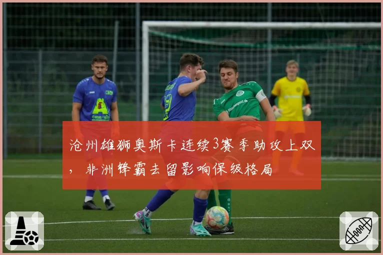沧州雄狮奥斯卡连续3赛季助攻上双,非洲锋霸去留影响保级格局