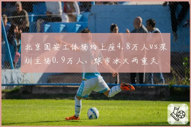 北京国安工体场均上座4.8万人vs深圳主场0.9万人，球市冰火两重天