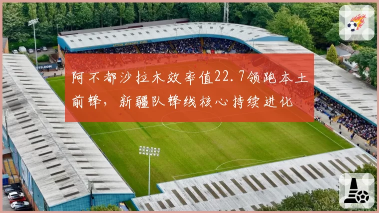阿不都沙拉木效率值22.7领跑本土前锋，新疆队锋线核心持续进化