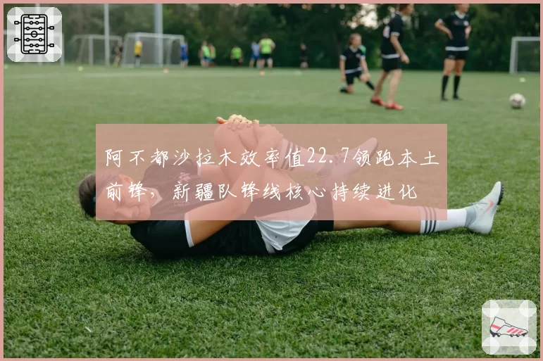 阿不都沙拉木效率值22.7领跑本土前锋，新疆队锋线核心持续进化