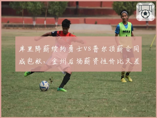 库里降薪续约勇士vs普尔顶薪合同成包袱，金州后场薪资性价比天差地别