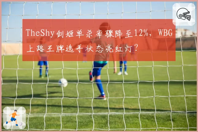 TheShy剑姬单杀率骤降至12%，WBG上路王牌选手状态亮红灯？