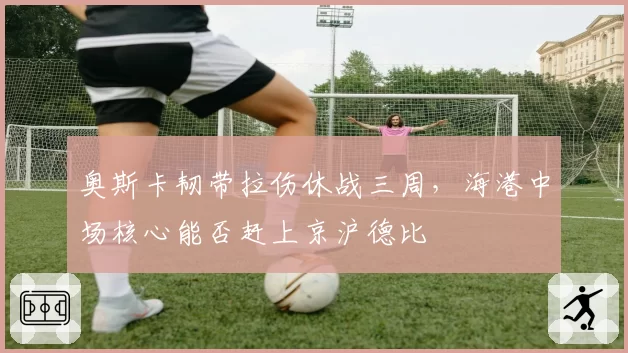 奥斯卡韧带拉伤休战三周,海港中场核心能否赶上京沪德比