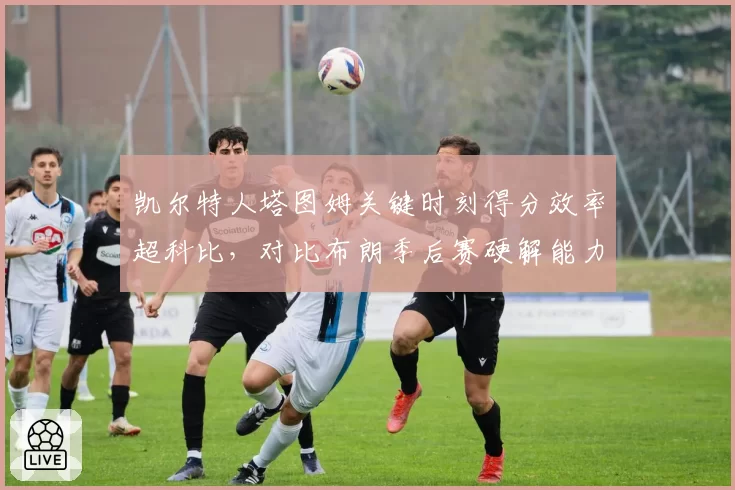 凯尔特人塔图姆关键时刻得分效率超科比,对比布朗季后赛硬解能力绿军双探花分工新格局__br_