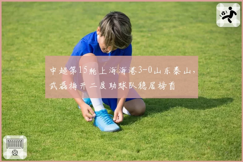中超第15轮上海海港3-0山东泰山，武磊梅开二度助球队稳居榜首