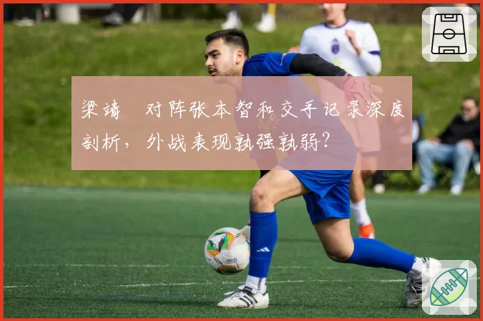 梁靖崑对阵张本智和交手记录深度剖析,外战表现孰强孰弱?