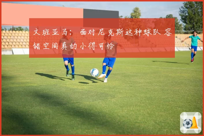 文班亚马:面对尼克斯这种球队 容错空间真的小得可怜
