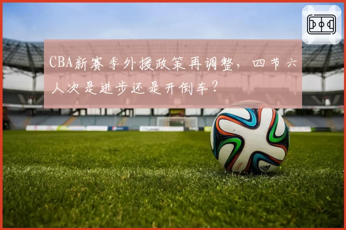 CBA新赛季外援政策再调整,四节六人次是进步还是开倒车?