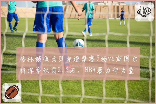 格林锁喉戈贝尔遭禁赛5场vs斯图尔特挥拳仅罚2.5万,NBA暴力行为量刑标准打架