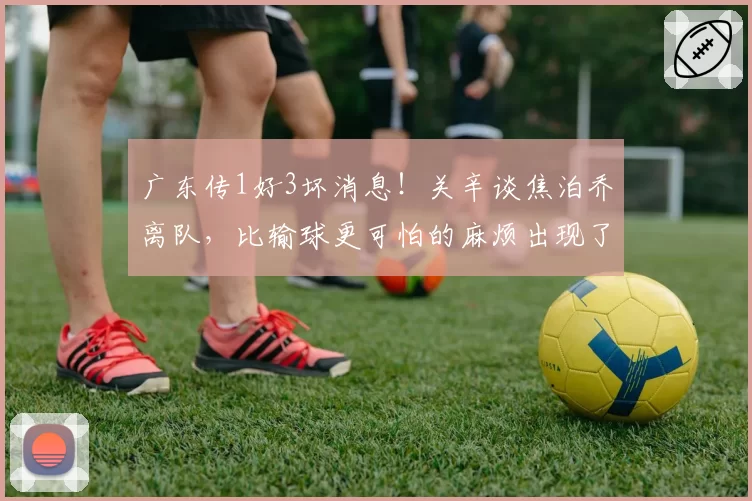 广东传1好3坏消息！关辛谈焦泊乔离队，比输球更可怕的麻烦出现了