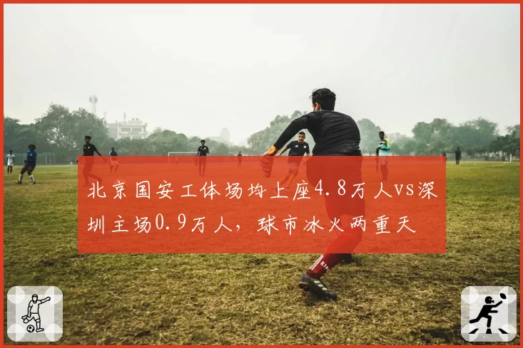 北京国安工体场均上座4.8万人vs深圳主场0.9万人，球市冰火两重天