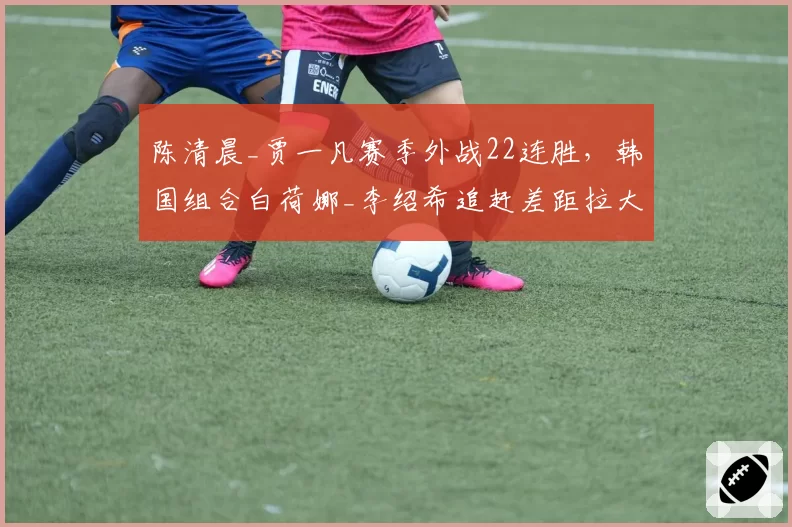陈清晨_贾一凡赛季外战22连胜，韩国组合白荷娜_李绍希追赶差距拉大