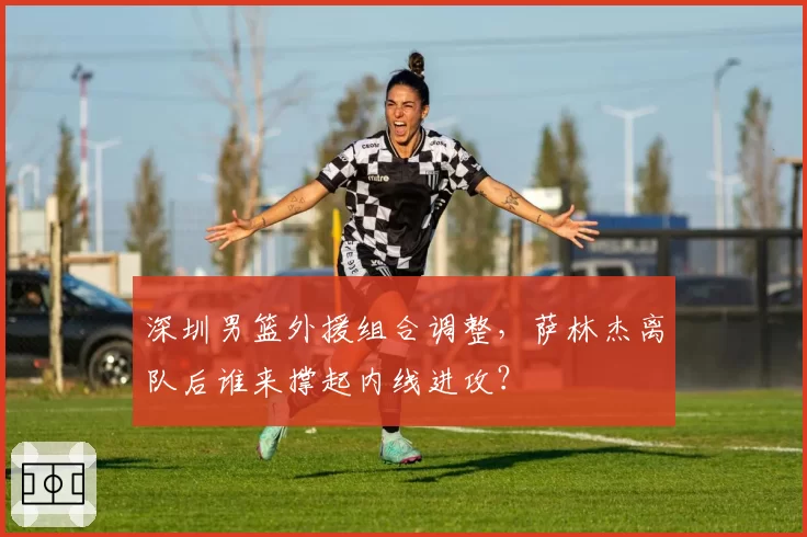 深圳男篮外援组合调整，萨林杰离队后谁来撑起内线进攻？