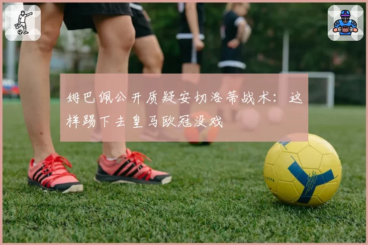 姆巴佩公开质疑安切洛蒂战术:这样踢下去皇马欧冠没戏