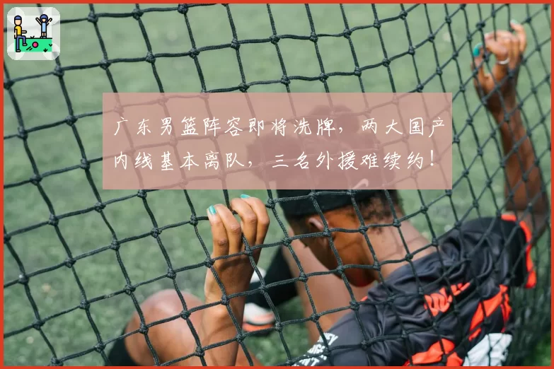 广东男篮阵容即将洗牌,两大国产内线基本离队,三名外援难续约!