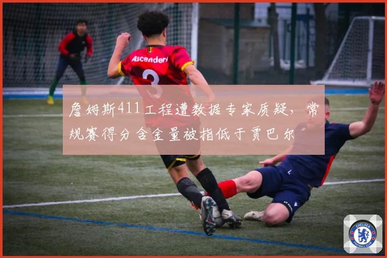 詹姆斯411工程遭数据专家质疑，常规赛得分含金量被指低于贾巴尔