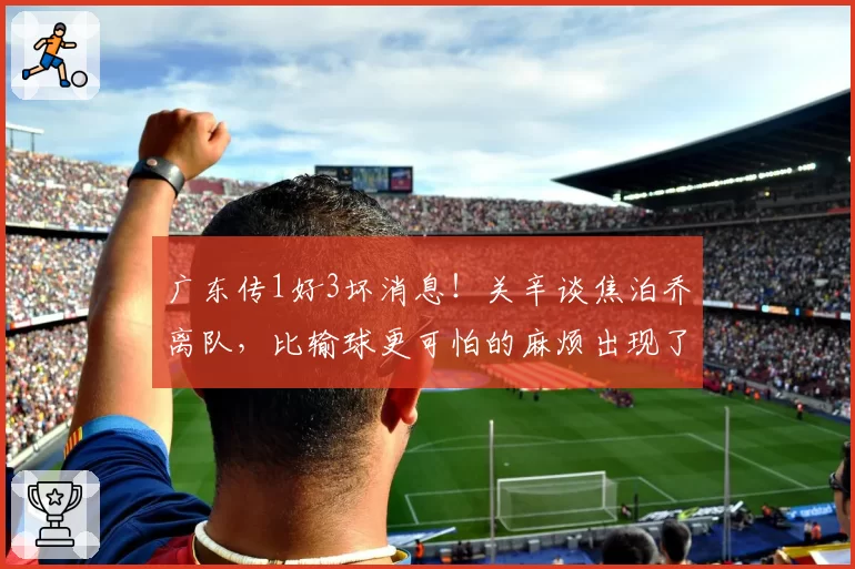 广东传1好3坏消息！关辛谈焦泊乔离队，比输球更可怕的麻烦出现了