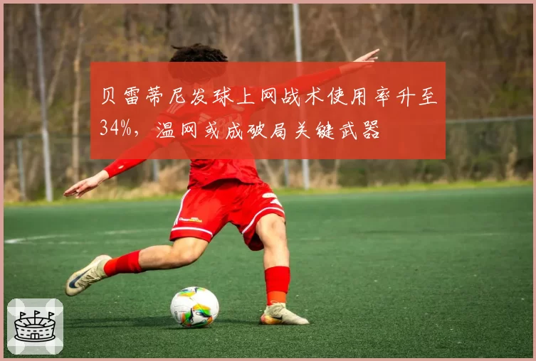贝雷蒂尼发球上网战术使用率升至34%，温网或成破局关键武器