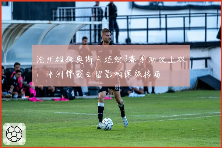沧州雄狮奥斯卡连续3赛季助攻上双,非洲锋霸去留影响保级格局
