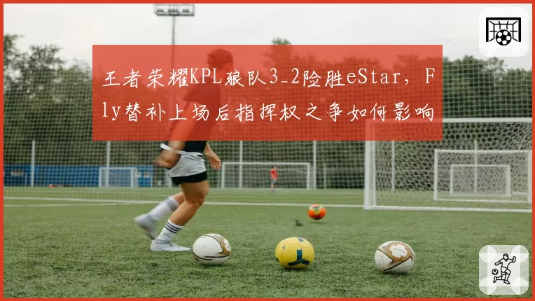 王者荣耀KPL狼队3_2险胜eStar，Fly替补上场后指挥权之争如何影响团队默契？