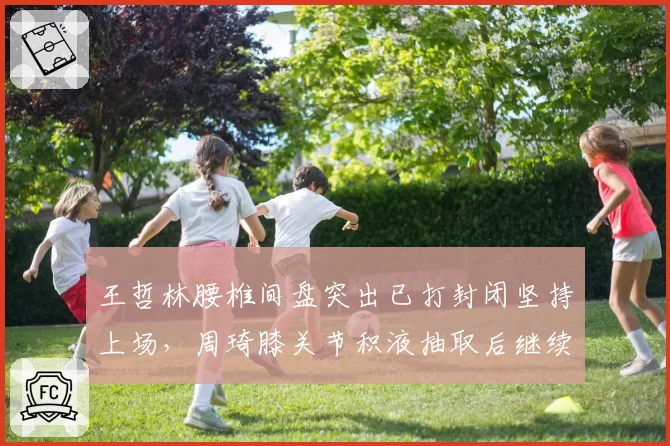 王哲林腰椎间盘突出已打封闭坚持上场，周琦膝关节积液抽取后继续比赛，MVP级内线带伤出战谁的风险更大？