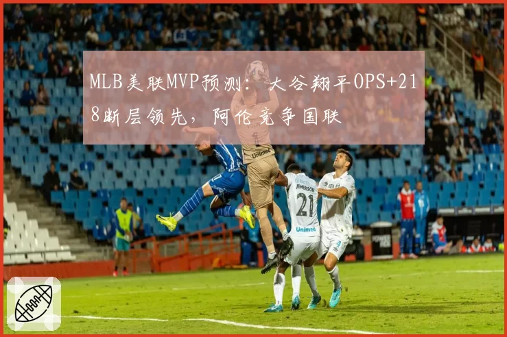 MLB美联MVP预测：大谷翔平OPS+218断层领先，阿伦竞争国联