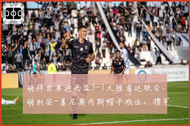 胡拜尔库迪西亚5-1大胜吉达联合，胡利安-基尼奥内斯帽子戏法，穆罕默德-阿布沙马特破门