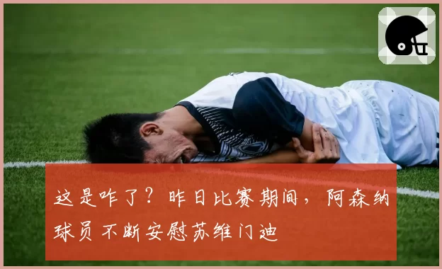 这是咋了？昨日比赛期间，阿森纳球员不断安慰苏维门迪