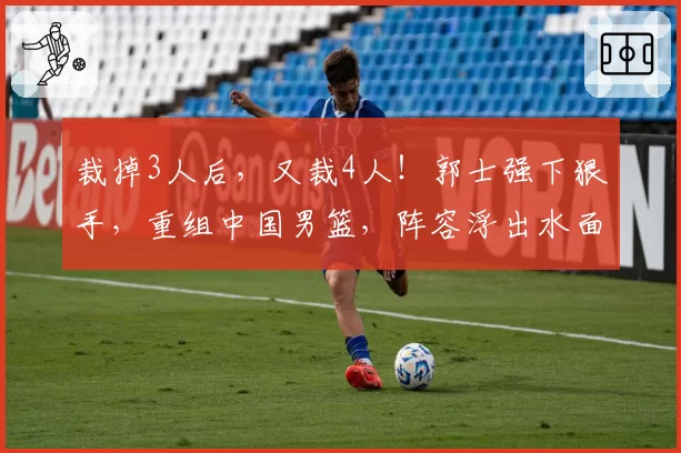 裁掉3人后,又裁4人!郭士强下狠手,重组中国男篮,阵容浮出水面