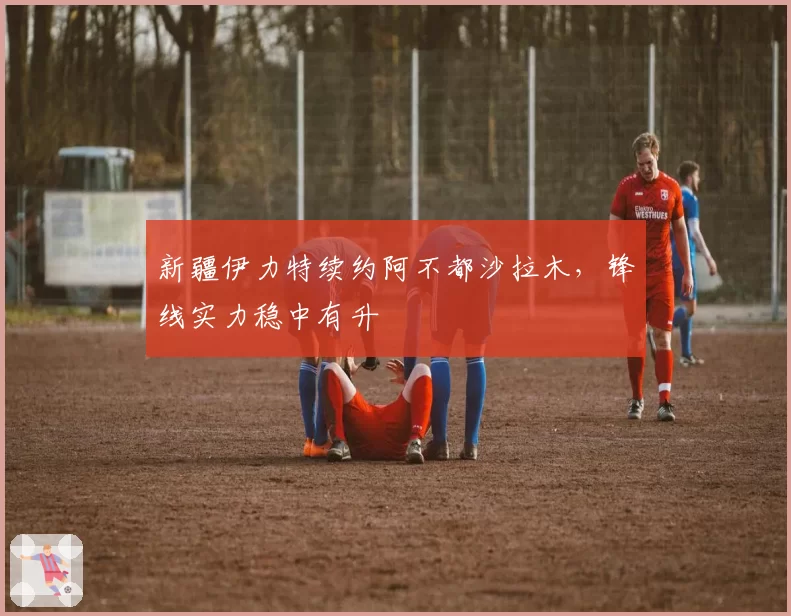 新疆伊力特续约阿不都沙拉木,锋线实力稳中有升