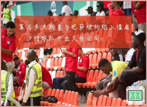 莱万多夫斯基与巴萨续约陷入僵局，沙特球队开出天价合同