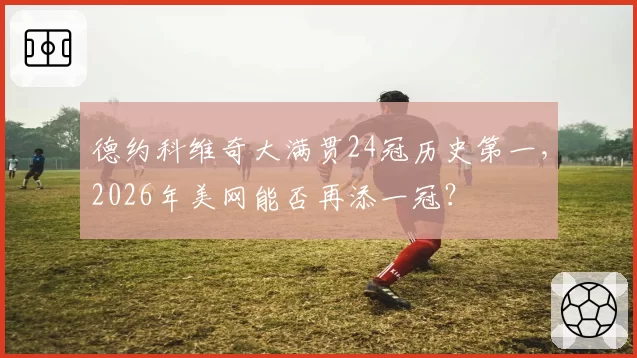 德约科维奇大满贯24冠历史第一，2026年美网能否再添一冠？