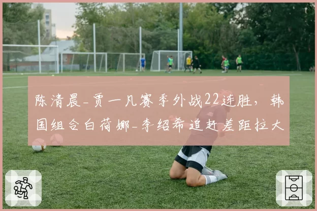 陈清晨_贾一凡赛季外战22连胜，韩国组合白荷娜_李绍希追赶差距拉大