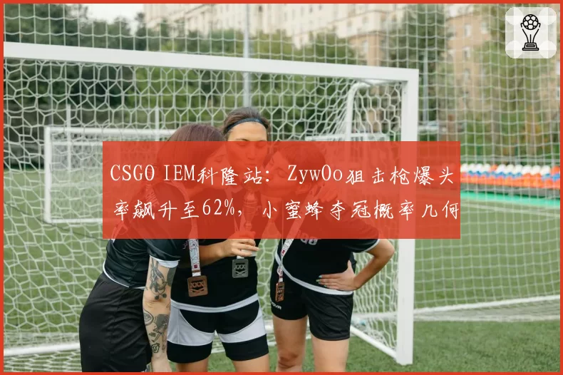 CSGO IEM科隆站：ZywOo狙击枪爆头率飙升至62%，小蜜蜂夺冠概率几何？