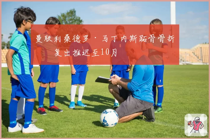 曼联利桑德罗·马丁内斯跖骨骨折：复出推迟至10月