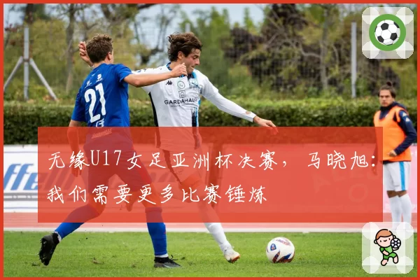 无缘U17女足亚洲杯决赛，马晓旭：我们需要更多比赛锤炼