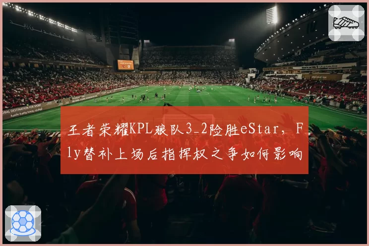 王者荣耀KPL狼队3_2险胜eStar，Fly替补上场后指挥权之争如何影响团队默契？