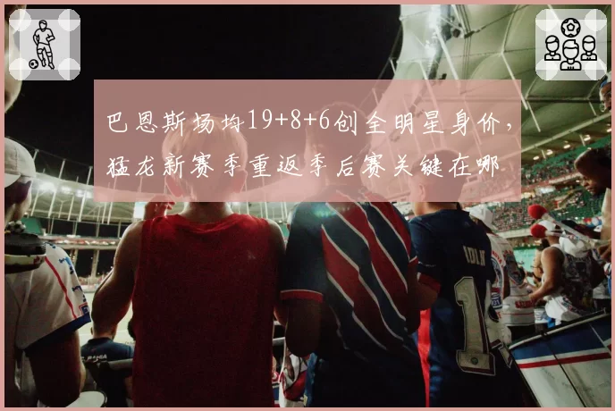 巴恩斯场均19+8+6创全明星身价，猛龙新赛季重返季后赛关键在哪
