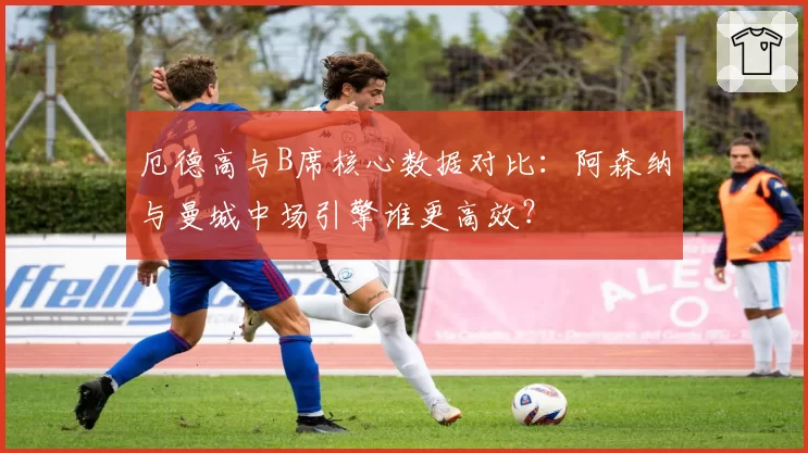 厄德高与B席核心数据对比：阿森纳与曼城中场引擎谁更高效？