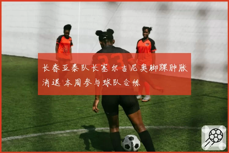 长春亚泰队长塞尔吉尼奥脚踝肿胀消退 本周参与球队合练