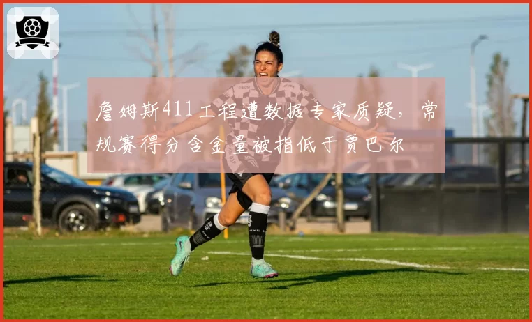 詹姆斯411工程遭数据专家质疑，常规赛得分含金量被指低于贾巴尔