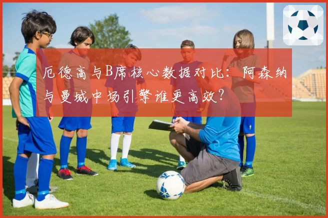 厄德高与B席核心数据对比：阿森纳与曼城中场引擎谁更高效？