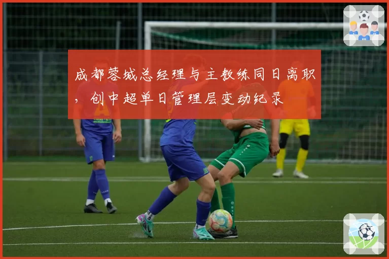 成都蓉城总经理与主教练同日离职，创中超单日管理层变动纪录