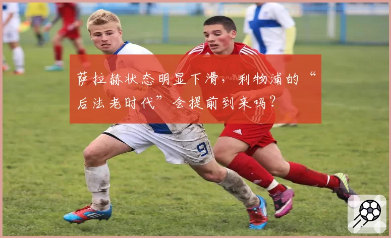 萨拉赫状态明显下滑，利物浦的“后法老时代”会提前到来吗？